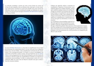 La recherche scientifique a montré que notre cerveau choisit nos actions sur
la base de notre mémoire et de nos émotions, bien avant que le cerveau raison-
nant n’intervienne. C’est bien là la raison pour laquelle nous avons souvent des
difficultés à donner suite à nos résolutions de changer nos habitudes de compor-
tement. C’est aussi là le point de départ d’ENDOXA NEUROSCIENCE fondé par
Dr. Cherine FAHIM.
Le succès d’Endoxa Neuroscience se situe dans la compréhension de nos clients
des mécanismes du comportement dans le cerveau, ainsi que de son intégration
directe pour viser les résultats.  Cette compréhension est fournie lors des consul-
tations et du coaching personnalisé. Les études en sciences neurologiques aux
universités de NewYork, Canada et Suisse, ainsi que l’expérience de Dr. Cherine
Fahim en tant qu’organisatrice de Cafés Neuroscientiques au sein des Instituts de
recherche en santé du Canada ont considérablement contribué à ses expertises en
consultations neuroscientifique. En effet, la communication centrée sur la com-
préhension affûte une vision claire de l’objectif à atteindre ainsi que le renforce-
ment des ressources utilisées.
Utilisant une approche unique et innovante de
consultations et expertises en neuroscience, notre
méthode apporte des résultats étonnants, souvent
après seulement quelques séances de coaching. Par
exemple, les souvenirs et les émotions qui inhibent
la performance et la productivité sont transformés
de façon efficace et ciblée. Notre méthode de Coa-
ching en neuroscience utilise les mécanismes et les
capacités de compréhension et transformatives du
cerveau pour gérer les informations, le stress et les
émotions.
Les consultations neuroscientifiques apportent ses
efficacités également dans le domaine de la vie per-
sonnelle, comme par exemple dans le traitement de
blocages et d’émotions gênants. Beaucoup de nos clients apprécient la transpa-
rence du coaching via le cerveau émotionnel et prennent rapidement confiance
dans ce processus car le succès est très vite apparent. Les Neurosciences par leur
éclairage sur les fonctionnements du cerveau permettent un changement plus
efficace et plus durable.
 