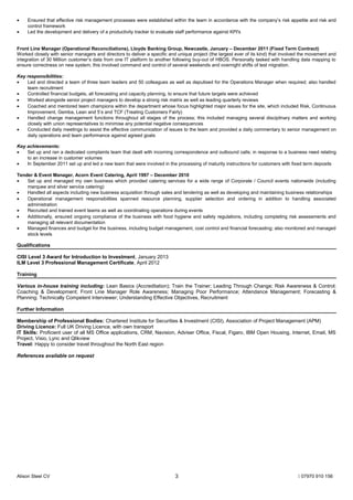 • Ensured that effective risk management processes were established within the team in accordance with the company’s risk appetite and risk and
control framework
• Led the development and delivery of a productivity tracker to evaluate staff performance against KPI's
Front Line Manager (Operational Reconciliations), Lloyds Banking Group, Newcastle, January – December 2011 (Fixed Term Contract)
Worked closely with senior managers and directors to deliver a specific and unique project (the largest ever of its kind) that involved the movement and
integration of 30 Million customer’s data from one IT platform to another following buy-out of HBOS. Personally tasked with handling data mapping to
ensure correctness on new system; this involved command and control of several weekends and overnight shifts of test migration.
Key responsibilities:
• Led and directed a team of three team leaders and 50 colleagues as well as deputised for the Operations Manager when required; also handled
team recruitment
• Controlled financial budgets, all forecasting and capacity planning, to ensure that future targets were achieved
• Worked alongside senior project managers to develop a strong risk matrix as well as leading quarterly reviews
• Coached and mentored team champions within the department whose focus highlighted major issues for the site, which included Risk, Continuous
Improvement, Gemba, Lean and 5’s and TCF (Treating Customers Fairly)
• Handled change management functions throughout all stages of the process; this included managing several disciplinary matters and working
closely with union representatives to minimise any potential negative consequences
• Conducted daily meetings to assist the effective communication of issues to the team and provided a daily commentary to senior management on
daily operations and team performance against agreed goals
Key achievements:
• Set up and ran a dedicated complaints team that dealt with incoming correspondence and outbound calls; in response to a business need relating
to an increase in customer volumes
• In September 2011 set up and led a new team that were involved in the processing of maturity instructions for customers with fixed term deposits
Tender & Event Manager, Acorn Event Catering, April 1997 – December 2010
• Set up and managed my own business which provided catering services for a wide range of Corporate / Council events nationwide (including
marquee and silver service catering)
• Handled all aspects including new business acquisition through sales and tendering as well as developing and maintaining business relationships
• Operational management responsibilities spanned resource planning, supplier selection and ordering in addition to handling associated
administration
• Recruited and trained event teams as well as coordinating operations during events
• Additionally, ensured ongoing compliance of the business with food hygiene and safety regulations, including completing risk assessments and
managing all relevant documentation
• Managed finances and budget for the business, including budget management, cost control and financial forecasting; also monitored and managed
stock levels
Qualifications
CISI Level 3 Award for Introduction to Investment, January 2013
ILM Level 3 Professional Management Certificate, April 2012
Training
Various in-house training including: Lean Basics (Accreditation); Train the Trainer; Leading Through Change; Risk Awareness & Control;
Coaching & Development; Front Line Manager Role Awareness; Managing Poor Performance; Attendance Management; Forecasting &
Planning; Technically Competent Interviewer; Understanding Effective Objectives, Recruitment
Further Information
Membership of Professional Bodies: Chartered Institute for Securities & Investment (CISI), Association of Project Management (APM)
Driving Licence: Full UK Driving Licence, with own transport
IT Skills: Proficient user of all MS Office applications, CRM, Navision, Adviser Office, Fiscal, Figaro, IBM Open Housing, Internet, Email, MS
Project, Visio, Lync and Qlikview
Travel: Happy to consider travel throughout the North East region
References available on request
Alison Steel CV  07970 910 1563
 