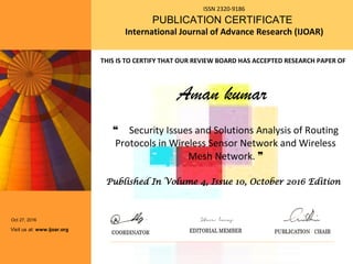 ISSN 2320-9186
PUBLICATION CERTIFICATE
International Journal of Advance Research (IJOAR)
Aman kumar
❝ Security Issues and Solutions Analysis of Routing
Protocols in Wireless Sensor Network and Wireless
Mesh Network. ❞
Oct 27, 2016
Visit us at: www.ijoar.org
THIS IS TO CERTIFY THAT OUR REVIEW BOARD HAS ACCEPTED RESEARCH PAPER OF
Published In Volume 4, Issue 10, October 2016 Edition
 