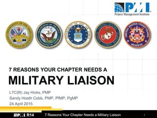 17 Reasons Your Chapter Needs a Military LiaisonR14
LTC(R) Jay Hicks, PMP
Sandy Hoath Cobb, PMP, PfMP, PgMP
24 April 2015
7 REASONS YOUR CHAPTER NEEDS A
MILITARY LIAISON
 