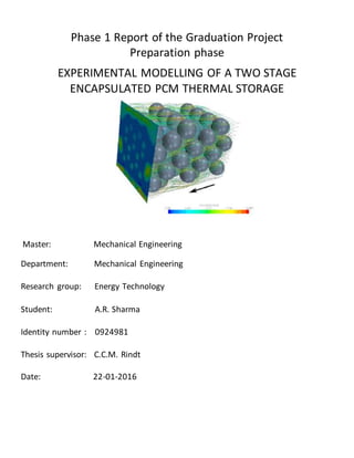 Phase 1 Report of the Graduation Project
Preparation phase
EXPERIMENTAL MODELLING OF A TWO STAGE
ENCAPSULATED PCM THERMAL STORAGE
Master: Mechanical Engineering
Department: Mechanical Engineering
Research group: Energy Technology
Student: A.R. Sharma
Identity number : 0924981
Thesis supervisor: C.C.M. Rindt
Date: 22-01-2016
 