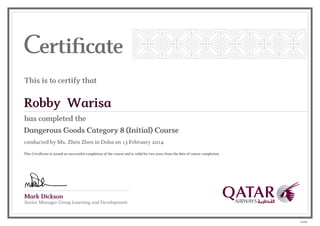 Mark Dickson
Senior Manager Group Learning and Development
This is to certify that
has completed the
Robby Warisa
Dangerous Goods Category 8 (Initial) Course
conducted by Ms. Zhen Zhen in Doha on 13 February 2014
This Certificate is issued on successful completion of the course and is valid for two years from the date of course completion.
102086
 