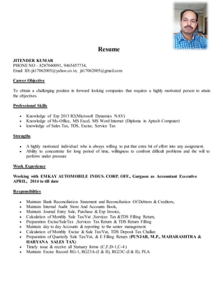 Resume
JITENDER KUMAR
PHONE NO – 8287040091, 9465457734,
Email ID:-jit17062005@yahoo.co.in, jit17062005@gmail.com
Career Objective
To obtain a challenging position in forward looking companies that requires a highly motivated person to attain
the objectives.
Professional Skills
 Knowledge of Erp 2013 R2(Microsoft Dynamics NAV)
 Knowledge of Ms-Office, MS Excel, MS Word Internet (Diploma in Aptech Computer)
 knowledge of Sales Tax, TDS, Excise, Service Tax
Strengths
 A highly motivated individual who is always willing to put that extra bit of effort into any assignment.
 Ability to concentrate for long period of time, willingness to confront difficult problems and the will to
perform under pressure
Work Experience
Working with EMKAY AUTOMOBILE INDUS. CORP. OFF., Gurgaon as Accountant Executive
APRIL, 2014 to till date
Responsibilties
 Maintain Bank Reconciliation Statement and Reconciliation Of Debtors & Creditors,
 Maintain Internal Audit: Store And Accounts Book,
 Maintain Journal Entry Sale, Purchase & Exp Invoice,
 Calculation of Monthly Sale Tax/Vat ,Services Tax &TDS Filling Return,
 Preparation Excise/SaleTax ,Services Tax Return & TDS Return Filling
 Maintain day to day Accounts & reporting to the senior management.
 Calculation of Monthly Excise & Sale Tax/Vat, TDS Deposit Tax Challan
 Preparation of Quarterly Sale Tax/Vat, & E Filling Return (PUNJAB, M.P., MAHARASHTRA &
HARYANA SALES TAX)
 Timely issue & receive all Statuary forms (C,F,D-1,C-4 )
 Maintain Excise Record RG-1, RG23A-(I & II), RG23C-(I & II), PLA
 