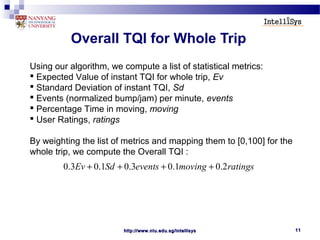 http://www.ntu.edu.sg/intellisyshttp://www.ntu.edu.sg/intellisys 1111
Overall TQI for Whole Trip
Using our algorithm, we compute a list of statistical metrics:
 Expected Value of instant TQI for whole trip, Ev
 Standard Deviation of instant TQI, Sd
 Events (normalized bump/jam) per minute, events
 Percentage Time in moving, moving
 User Ratings, ratings
By weighting the list of metrics and mapping them to [0,100] for the
whole trip, we compute the Overall TQI :
0.3 0.1 0.3 0.1 0.2Ev Sd events moving ratings+ + + +
 