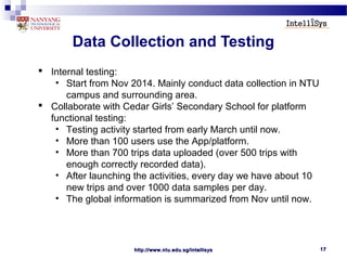 http://www.ntu.edu.sg/intellisyshttp://www.ntu.edu.sg/intellisys 1717
Data Collection and Testing
 Internal testing:
• Start from Nov 2014. Mainly conduct data collection in NTU
campus and surrounding area.
 Collaborate with Cedar Girls’ Secondary School for platform
functional testing:
• Testing activity started from early March until now.
• More than 100 users use the App/platform.
• More than 700 trips data uploaded (over 500 trips with
enough correctly recorded data).
• After launching the activities, every day we have about 10
new trips and over 1000 data samples per day.
• The global information is summarized from Nov until now.
 