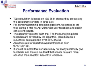 http://www.ntu.edu.sg/intellisyshttp://www.ntu.edu.sg/intellisys 1818
Performance Evaluation
 TQI calculation is based on ISO 2631 standard by processing
the accelerometer data in three axis.
 For bumping/jamming detection algorithm, we check all the
trips during 1 Mar-15 Apr 2015 with user feedback and obtain
consistent results.
 The accuracy rate (for each trip, if all the bump/jam points
feedback are covered by the algorithm, then it counts a
successful calculation) is over 86%(31/36).
 Accuracy rate for reported event detection is over
93%(169/180).
 It should be noted that our users may not always correctly give
feedback, and there is no doubt that sensor data are more
sensitive than peoples’ subjective feedback.
 