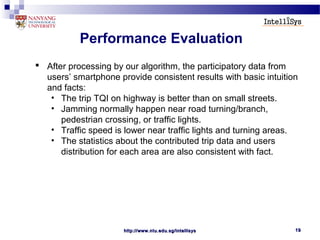 http://www.ntu.edu.sg/intellisyshttp://www.ntu.edu.sg/intellisys 1919
Performance Evaluation
 After processing by our algorithm, the participatory data from
users’ smartphone provide consistent results with basic intuition
and facts:
• The trip TQI on highway is better than on small streets.
• Jamming normally happen near road turning/branch,
pedestrian crossing, or traffic lights.
• Traffic speed is lower near traffic lights and turning areas.
• The statistics about the contributed trip data and users
distribution for each area are also consistent with fact.
 