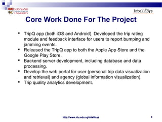 http://www.ntu.edu.sg/intellisyshttp://www.ntu.edu.sg/intellisys 33
Core Work Done For The Project
 TripQ app (both iOS and Android). Developed the trip rating
module and feedback interface for users to report bumping and
jamming events.
 Released the TripQ app to both the Apple App Store and the
Google Play Store.
 Backend server development, including database and data
processing.
 Develop the web portal for user (personal trip data visualization
and retrieval) and agency (global information visualization).
 Trip quality analytics development.
 