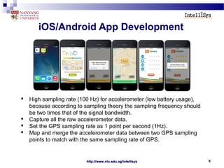 http://www.ntu.edu.sg/intellisyshttp://www.ntu.edu.sg/intellisys 55
iOS/Android App Development
 High sampling rate (100 Hz) for accelerometer (low battery usage),
because according to sampling theory the sampling frequency should
be two times that of the signal bandwidth.
 Capture all the raw accelerometer data.
 Set the GPS sampling rate as 1 point per second (1Hz).
 Map and merge the accelerometer data between two GPS sampling
points to match with the same sampling rate of GPS.
 
