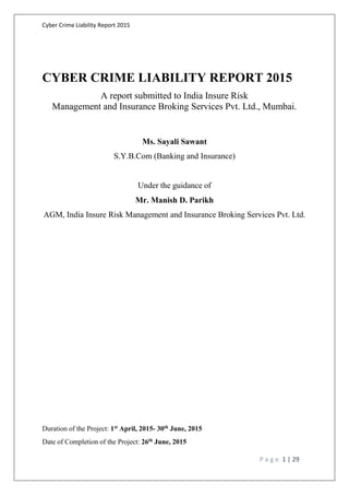 Cyber Crime Liability Report 2015
P a g e 1 | 29
CYBER CRIME LIABILITY REPORT 2015
A report submitted to India Insure Risk
Management and Insurance Broking Services Pvt. Ltd., Mumbai.
Ms. Sayali Sawant
S.Y.B.Com (Banking and Insurance)
Under the guidance of
Mr. Manish D. Parikh
AGM, India Insure Risk Management and Insurance Broking Services Pvt. Ltd.
Duration of the Project: 1st April, 2015- 30th June, 2015
Date of Completion of the Project: 26th June, 2015
 