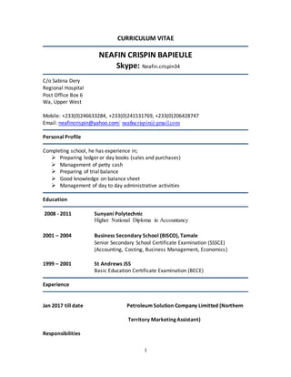 1
CURRICULUM VITAE
NEAFIN CRISPIN BAPIEULE
Skype: Neafin.crispin34
C/o Sabina Dery
Regional Hospital
Post Office Box 6
Wa, Upper West
Mobile: +233(0)246633284, +233(0)241531769, +233(0)206428747
Email: neafincrispin@yahoo.com/ neafincrispin@gmail.com
Personal Profile
Completing school, he has experience in;
 Preparing ledger or day books (sales and purchases)
 Management of petty cash
 Preparing of trial balance
 Good knowledge on balance sheet
 Management of day to day administrative activities
Education
2008 - 2011 Sunyani Polytechnic
Higher National Diploma in Accountancy
2001 – 2004 Business Secondary School (BISCO), Tamale
Senior Secondary School Certificate Examination (SSSCE)
(Accounting, Costing, Business Management, Economics)
1999 – 2001 St Andrews JSS
Basic Education Certificate Examination (BECE)
Experience
Jan 2017 till date Petroleum Solution Company Limitted (Northern
Territory Marketing Assistant)
Responsibilities
 