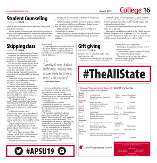 College 16www.theallstate.org August 2015
August
Aug. 21 Ice Cream Social 7-9 p.m. Governors Terrace Quad
Aug. 26 Outdoor Dinner and Movie Night 6:30 p.m. MUC Plaza
“Pitch Perfect 2”
September
Sept. 8 Bubble Ball Mania 11 a.m.-3 p.m. IM Fields
(Bubble Soccer, Zorb Ball, & Dodgeball)
Sept. 26 Family Weekend Carnival 1-4 p.m. Foy Center
Sept. 26 Dueling Pianos 8-10:30 p.m. MUC Ballroom
October
Oct. 5 Hudson Taylor 7 p.m. Clement Auditorium
“Allyship - Becoming a Champion for Inclusion on Your Campus”
Oct. 20 AP Apollo Talent Show 7 p.m. Foy Center
Oct. 22 Homecoming Concert 7 p.m. Foy Center
November
Nov. 4 Diversity According to South Park and The Family Guy
5 p.m. MUC Ballroom
Nov. 20 Blithe Spirit: Comic Play 7:30 p.m. Trahern Theatre
(Free tickets for the first 50 students)
Nov. 23 Open Mic Night 6-8 p.m. MUC/Einstein Bros.
December
Dec. 3 Precram Jam Gaming Stations and Basketball Tournament
(Video games, Board Games, Interactive Games)
2-6 p.m. Foy Center
Govs Programming Council Fall 2015 Schedule
For the Students, By the Students
GetinvolvedwithGPC!CometoourgeneralboardmeetingsonmostMondays
at5p.m.inMUC307. Allstudentswelcome.
Connectwithus:
Facebook: /apsugpc Twitter:@apsugpc
Instagram:@apsugpc Snapchat:/apsugpc
YouTube:/gpcspot
Online:apsu.edu/student-life/gpc
Govs Programming Council
either of the two disorders should seek help, taking small
steps toward wellness.
Joining groups for support and minimizing or cutting out
alcohol and drug use can also be steps in the right direction.
Both disorders can cause chaos in students’ day-to-day
life as well as wreak havoc on their physical bodies.
Despite the common myths of depression and anxiety,
there is help and one can get better.
While managing social lives among new peers, students
may experience a different set of dangers that go beyond
first day jitters and new dorm scares.
Dating dangers can happen to anyone seeking new
relationships on campus.
Dating dangers go further than physical acts of violence;
danger covers the terms of verbal, emotional and sexual
violence.
Kay Clark, author of “Dating Dangers,” a guide available
in our student health center on stopping abuse before it
becomes physical, said dating violence usually begins with
verbal and emotional abuse.
The sooner one notices potential dating violence, the
easier it is to get help.
Information is available to students in the Health Services
building, Ellington 104 or by phone at 221-7107, Monday,
Tuesday, Wednesday and Friday from 7 a.m. to noon,  1 p.m.
to 3:30 p.m. and Thursdays 7 a.m. to 1:30 a.m. TAS
StudentCounselingCONTINUEDFROMPG.16
present. They’re usually bought at any
craft store in a kit.
Draw a sweet message on the mug, pop
it in the oven, and your loved one has a
present every morning forever.
Knitting is also a cheap and easy way to
surprise someone.
A handmade scarf or blanket will bring
tears to the eyes of any mother.
These are just a few ways for college
students to give great gifts without
breaking the bank. TAS
GiftgivingCONTINUEDFROMPG.16
,,Twenty-three dollars
definitely makes me
more likely to attend
my 8 a.m. classes.”
— Benji Powell, junior
stressful day,” said junior Eden Cohen.
However, an interesting incentive to
attend class appears when the amount
of tuition is narrowed down to how
much APSU students pay per class.
For the in-state student taking a full-
time load, tuition amounts to $3,438.
If a student skips a three-credit-
hour class scheduled for twice a
week, skipping class each time is the
equivalent of spending $23 and gaining
nothing.
This could buy up to four meals
for every class unattended, using an
average of $5.50 per meal.
“Twenty-three dollars definitely
makes me more likely to attend my 8
a.m. classes,” said alumni Benji Powell.
The question whether to skip class
after knowing how much money is
wasted is different when it comes to
students on scholarship.
“If I don’t feel well or I am really
tired, I don’t go to class,” said theatre
major Lauren Proctor. “If it was my
money, it would definitely make a
difference in whether or not I would
go.”
At $10,044, tuition costs
substantially more for an out-of-state
student taking a 12-hour course load.
If a student from out of state skips
once a week, he or she would be losing
$83 worth of instruction each time.
To put it in perspective, that is
comparable to purchasing over 20
gallons of gas for every class a student
decides to skip.
“Of course I’d go to class. I’d be
missing a great deal,” said Jacob Jones,
from New Hampshire, after being
informed of this.
Another incentive is obtaining the
degree itself.
According to the National Center for
Education Statistics, people ages 25 to
34 with a bachelor’s degree earned 50
percent more than those without high
school diplomas.
However, getting their money’s
worth should not be the sole motive
for students to attend classes.
“My professor includes additional
information to the slides that she posts
online after the class,” said student
Kristen Holder.
Class discussion, detailed
explanation of significant concepts,
good grades and enhanced retention of
class material are all benefits of regular
attendance.
“If a student repetitively skips a
class, they become an FA, which
means ‘failure to attend,’” said financial
aid worker, Andrew Robinson. “If it
becomes serious enough, a student can
eventually lose portions of their Pell
Grant or their lottery scholarships.”
At the end of the day, it depends
solely on if students want to learn as
much as they spend.
In the words of professor Matt
Kenney, “Just one class can set you
back. Short-term decisions have long-
term consequences.” TAS
SkippingclassCONTINUEDFROMPG.16
#APSU19
#TheAllState
 
