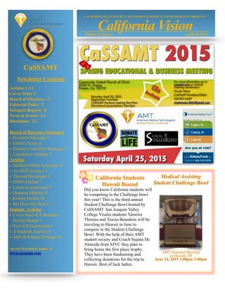 CaSSAMT
Newsletter Contents
Articles 1-12
Cover Story 1
Board of Directors 2
Editorial Policy 2
Delegate Reports 8
News & Events 12
Disclaimer 12
Board of Directors Messages
• President Message 2
• Editor's Notes 2
• District Councillor Message 3
• Legislative Updates 7
Articles
• Medical Office Assistants 4
• An AMT Journey 5
• Thyroid Hormones 5
• OSHA Update 7
• Listen to your heart 9
• Diabetes Mellitus 9
• Kidney Health 10
• My Hero-My Dad 11
Student Articles
• Cover Story-CA Students
Hawaii Bound 1
• First Aid Experience 6
• A Students Journey 6
• AKF & Kidney Disease 10
Access Newsletter online at
www.cassamt.com
Did you know California students will
be competing in the Challenge bowl
this year? This is the third annual
Student Challenge Bowl hosted by
CaSSAMT. San Joaquin Valley
College Visalia students Tameira
Thomas and Tawna Beaudoin will be
traveling to Hawaii in June to
compete in the Student Challenge
Bowl. With the help of their AMT
student society and Coach Sujana De
Almeida from SJVC they plan to
bring home the first place trophy.
They have been fundraising and
collecting donations for the trip to
Hawaii. Best of luck ladies.
Medical Assisting
Student Challenge Bowl
AMT National Meeting
in Hawaii, HI
June 24, 2015 1:00pm-3:00pm
April 15, 2015Volume 23 Issue 1
CALIFORNIA STATE SOCIETY OF AMERICAN MEDICAL TECHNOLOGISTS PRESENTS
California Vision
California Students
Hawaii Bound
 