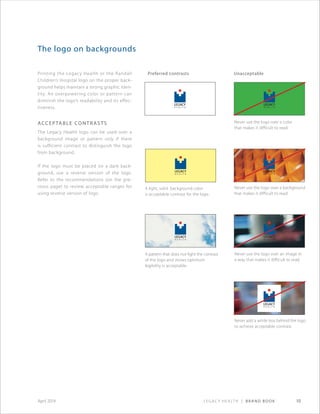 Legacy Health | Brand Book 10April 2014
Printing the Legacy Health or the Randall
Children’s Hospital logo on the proper back-
ground helps maintain a strong graphic iden-
tity. An overpowering color or pattern can
diminish the logo’s readability and its effec-
tiveness.
Acceptable contrasts
The Legacy Health logo can be used over a
background image or pattern only if there
is sufficient contrast to distinguish the logo
from background.
If the logo must be placed on a dark back-
ground, use a reverse version of the logo.
Refer to the recommendations (on the pre-
vious page) to review acceptable ranges for
using reverse version of logo.
The logo on backgrounds
Preferred contrasts Unacceptable
Never use the logo over a color
that makes it difficult to read.
Never use the logo over a background
that makes it difficult to read.
A light, solid background color
is acceptable contrast for the logo.
A pattern that does not fight the contrast
of the logo and shows optimum
legibility is acceptable.
Never use the logo over an image in
a way that makes it difficult to read.
Never add a white box behind the logo
to achieve acceptable contrast.
 