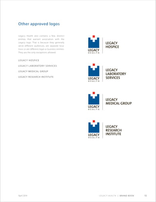 Legacy Health | Brand Book 13April 2014
Legacy Health also contains a few, distinct
entities that warrant association with the
Legacy logo. That is because they generally
serve different audiences, are separate loca-
tions or are different legal or business entities.
They are the only exceptions allowed:
Legacy Hospice
Legacy Laboratory Ser vices
Legacy Medical Group
LEGACY RESEARCH INSTITUTE
Other approved logos
 