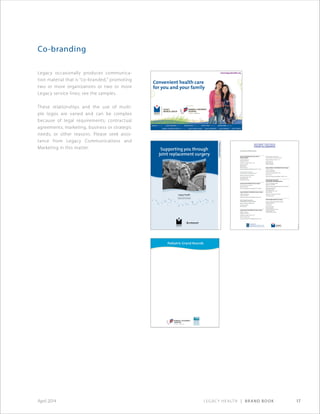 Legacy Health | Brand Book 17April 2014
Co-branding
Legacy occasionally produces communica-
tion material that is “co-branded,” promoting
two or more organizations or two or more
Legacy service lines; see the samples.
These relationships and the use of multi­
ple logos are varied and can be complex
because of legal requirements; contractual
agreements; marketing, business or strategic
needs; or other reasons. Please seek assis-
tance from Legacy Commu­nications and
Marketing in this matter.
 