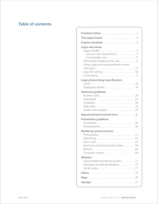 Legacy Health | Brand BookApril 2014
Table of contents
President’s letter .  .  .  .  .  .  .  .  .  .  .  .  .  .  .  .  .  .  .  .  .  .  .  .  .  .  .  .  .  .  .  . 2
The Legacy brand .  .  .  .  .  .  .  .  .  .  .  .  .  .  .  .  .  .  .  .  .  .  .  .  .  .  .  .  .  .  . 3
Graphic standards  .  .  .  .  .  .  .  .  .  .  .  .  .  .  .  .  .  .  .  .  .  .  .  .  .  .  .  .  .  . 4
Logos and names
Legacy Health .  .  .  .  .  .  .  .  .  .  .  .  .  .  .  .  .  .  .  .  .  .  .  .  .  .  .  .  .  .  .  .  . 5
Size and color requirements  .  .  .  .  .  .  .  .  .  .  .  .  .  .  .  .  . 7
Unacceptable uses .  .  .  .  .  .  .  .  .  .  .  .  .  .  .  .  .  .  .  .  .  .  .  .  .  . 11
Other logos (medical center, etc.) .  .  .  .  .  .  .  .  .  .  .  .  .  . 12
Using Legacy service/department names
with logos .  .  .  .  .  .  .  .  .  .  .  .  .  .  .  .  .  .  .  .  .  .  .  .  .  .  .  .  .  .  .  .  .  .  .  . 15
Logo file naming  .  .  .  .  .  .  .  .  .  .  .  .  .  .  .  .  .  .  .  .  .  .  .  .  .  .  .  .  . 16
Co-branding .  .  .  .  .  .  .  .  .  .  .  .  .  .  .  .  .  .  .  .  .  .  .  .  .  .  .  .  .  .  .  .  .  . 17
Legacy brand design specifications
Colors  .  .  .  .  .  .  .  .  .  .  .  .  .  .  .  .  .  .  .  .  .  .  .  .  .  .  .  .  .  .  .  .  .  .  .  .  .  .  .  . 18
Typography (fonts) .  .  .  .  .  .  .  .  .  .  .  .  .  .  .  .  .  .  .  .  .  .  .  .  .  .  .  . 19
Stationery guidelines
Business cards .  .  .  .  .  .  .  .  .  .  .  .  .  .  .  .  .  .  .  .  .  .  .  .  .  .  .  .  .  .  . 20
Letterhead . . . . . . . . . . . . . . . . . . . . . . . . . . . . . . . . . . . 23
Envelopes .  .  .  .  .  .  .  .  .  .  .  .  .  .  .  .  .  .  .  .  .  .  .  .  .  .  .  .  .  .  .  .  .  .  . 30
Note cards .  .  .  .  .  .  .  .  .  .  .  .  .  .  .  .  .  .  .  .  .  .  .  .  .  .  .  .  .  .  .  .  .  .  . 33
Folders with pockets .  .  .  .  .  .  .  .  .  .  .  .  .  .  .  .  .  .  .  .  .  .  .  .  . 34
Apparel and promotional items .  .  .  .  .  .  .  .  .  .  .  .  .  .  . 35
Presentation guidelines
Powerpoint .  .  .  .  .  .  .  .  .  .  .  .  .  .  .  .  .  .  .  .  .  .  .  .  .  .  .  .  .  .  .  .  .  . 49
Word preprints  .  .  .  .  .  .  .  .  .  .  .  .  .  .  .  .  .  .  .  .  .  .  .  .  .  .  .  .  .  . 50
Marketing communications
Photography  .  .  .  .  .  .  .  .  .  .  .  .  .  .  .  .  .  .  .  .  .  .  .  .  .  .  .  .  .  .  .  .  . 51
Advertising .  .  .  .  .  .  .  .  .  .  .  .  .  .  .  .  .  .  .  .  .  .  .  .  .  .  .  .  .  .  .  .  .  . 53
Direct mail .  .  .  .  .  .  .  .  .  .  .  .  .  .  .  .  .  .  .  .  .  .  .  .  .  .  .  .  .  .  .  .  .  .  . 56
Brochures and other printed matter .  .  .  .  .  .  .  .  .  . 58
Banners  .  .  .  .  .  .  .  .  .  .  .  .  .  .  .  .  .  .  .  .  .  .  .  .  .  .  .  .  .  .  .  .  .  .  .  .  . 68
Computer screens .  .  .  .  .  .  .  .  .  .  .  .  .  .  .  .  .  .  .  .  .  .  .  .  .  .  . 69
Websites
Legacyhealth.org Internet (public) .  .  .  .  .  .  .  .  .  .  .  . 71
MyLegacy intranet (employees) .  .  .  .  .  .  .  .  .  .  .  .  .  . 72
Social media .  .  .  .  .  .  .  .  .  .  .  .  .  .  .  .  .  .  .  .  .  .  .  .  .  .  .  .  .  .  .  .  . 73
Videos  .  .  .  .  .  .  .  .  .  .  .  .  .  .  .  .  .  .  .  .  .  .  .  .  .  .  .  .  .  .  .  .  .  .  .  .  .  .  .  . 75
Maps .  .  .  .  .  .  .  .  .  .  .  .  .  .  .  .  .  .  .  .  .  .  .  .  .  .  .  .  .  .  .  .  .  .  .  .  .  .  .  .  .  .  . 76
Signage .  .  .  .  .  .  .  .  .  .  .  .  .  .  .  .  .  .  .  .  .  .  .  .  .  .  .  .  .  .  .  .  .  .  .  .  .  .  . 77
 