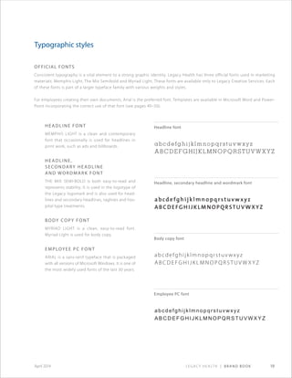 Legacy Health | Brand Book 19April 2014
Official Fonts
Consistent typography is a vital element to a strong graphic identity. Legacy Health has three official fonts used in marketing
materials: Memphis Light, The Mix Semibold and Myriad Light. These fonts are available only to Legacy Creative Services. Each
of these fonts is part of a larger typeface family with various weights and styles.
For employees creating their own documents, Arial is the preferred font. Templates are available in Microsoft Word and Power-
Point incorporating the correct use of that font (see pages 49–50).
Headline Font
Memphis Light is a clean and contemporary
font that occasionally is used for headlines in
print work, such as ads and billboards.
Headline,
Secondary Headline
and Wordmark Font
The Mix Semi-bold is both easy-to-read and
represents stability. It is used in the logotype of
the Legacy logomark and is also used for head-
lines and secondary headlines, taglines and hos-
pital type treatments.
Body copy Font
Myriad Light is a clean, easy-to-read font.
Myriad Light is used for body copy.
Employee PC font
ARIAL is a sans-serif typeface that is packaged
with all versions of Microsoft Windows. It is one of
the most widely used fonts of the last 30 years.
Typographic styles
Headline font
Headline, secondary headline and wordmark font
Body copy font
Employee PC font
abcdefghijklmnopqrstuvwxyz
abcdefghijklmnopqrstuvwxyz
abcdefghijklmnopqrstuvwxyz
abcdefgh ij klmnopqrstuvwxyz
abcdefghijk lmnopqrstuvwx yz
abcdefghijklmnop q rstu v w x y z
abcdefghijklmnopqrstuvwxyz
abcdefghijklmnopqrstuvwxyz
 