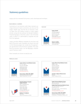 Legacy Health | Brand Book 20April 2014
Stationery guidelines
b u s i n e ss ca r d s
Consistency in our business cards helps maintain our
image. Because of space constraints, we only use the
Legacy Health logo and the kite on business cards;
no logos from the medical centers or other Legacy
entities. Using the kite without the Randall Children’s
Hospital logotype on business cards is one of the few
cases in which it is permissible to separate the kite
from the logotype.
Legacy provides different templates for the front and
back of business cards. Examples are shown here and
on the following pages. Our vendor has the appropri-
ate specifications and all versions available. The order
form for business cards is on the MyLegacy intranet;
search “business cards.”
Note: Examples are shown at reduced size.
General
Legacy Health
1919 N.W. Lovejoy St.
Portland, OR 97209
503.415.5734 phone
503.415.5780 fax
rodewitt@lhs.org email
www.legacyhealth.org
Robert E. DeWitt
Senior Vice President
Chief Legal Ofﬁcer
Legacy Mount Hood Medical Center
24988 S.E. Stark
Gresham, OR 97030
503.674.1478 phone
503.938.7970 pager
503.674.1356 fax
jabaker@lhs.org email
www.legacyhealth.org
Jennifer A. Baker, RT(R) (CV), BS
Manager
Legacy Imaging Services
Legacy Salmon Creek Medical Center
2211 N.E. 139th St.
Vancouver, WA 98686
360.487.5226 phone
360.408.0697 pager
503.938.8788 pager
thazen@lhs.org email
www.legacyhealth.org
Teresia Hazen, MEd, HTR, QMHP
Registered Horticultural Therapist
Legacy Rehabilitation Services
Randall Children’s Hospital
Legacy Emanuel
2801 N. Gantenbein Ave.
Portland, OR 97227
503.413.4367 phone
503.381.2822 mobile
503.413. 2428 pager
bsnodgrass@lhs.org email
www.legacyhealth.org
Barbara S. Snodgrass
Admitting
Telecom & Interpreter Services
Medical center
Legacy Emanuel Medical Center
2801 N. Gantenbein Ave., Suite 3015
Portland, OR 97227
Legacy Good Samaritan Medical Center
1015 N.W. 22nd Ave., Suite 529
Portland, OR 97210
503.413.6507 phone 503.413.8103 fax
thazen@lhs.org email
www.legacyhealth.org/gardens
Teresia Hazen, MED, HTR, QMPH
Registered Horticultural Therapist
Coordinator of Therapeutic Gardens & HT
Legacy also has standards for business cards, letterhead and envelopes.
 