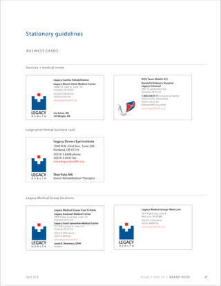 Legacy Health | Brand Book 21April 2014
Business Cards
Stationery guidelines
Services + medical center
Large-print format business card
Legacy Medical Group locations
Legacy Medical Group–West Linn
2020 Eighth Ave., Suite B
West Linn, OR 97068
503.655.3320 phone
503.4134898 fax
www.legacyhealth.org
Legacy Medical Group–Foot & Ankle
Legacy Emanuel Medical Center
2800 N.Vancouver Ave., Suite 130
Portland, OR 97210
Legacy Good Samaritan Medical Center
222 N.W. Lovejoy St., Suite 419
Portland, OR 97210
503.413.2005 phone
503.413.3699 fax
www.legacyhealth.org
Jared K. Remmers, DPM
Podiatry
Legacy Cardiac Rehabilitation
Legacy Mount Hood Medical Center
24988 S.E. Stark St., Suite 130
Gresham, OR 97030
503.674.1590 phone
503.674.1356 fax
www.legacyhealth.org
Liz Ames, RN
Jill Wright, RN
Legacy Devers Eye Institute
1040 N.W. 22nd Ave., Suite 200
Portland, OR 97210
503.413.8498 phone
503.413.6937 fax
www.legacyhealth.org
Shari Katz, MA
Vision Rehabilitation Therapist
KIDS Team Mobile ICU
Randall Children’s Hospital
Legacy Emanuel
2801 N. Gantenbein Ave.
Portland, OR 97227
1.800.500.9111 transport activation
503.413.4392 office phone
503.413.4913 fax
kidsteam@lhs.org email
www.legacyhealth.org
 