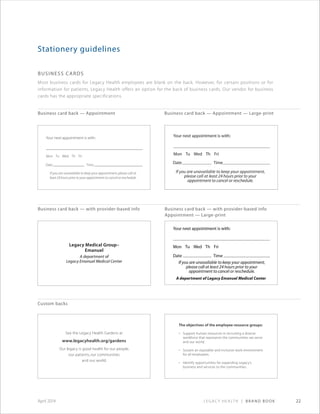 Legacy Health | Brand Book 22April 2014
Business Cards
Most business cards for Legacy Health employees are blank on the back. However, for certain positions or for
information for patients, Legacy Health offers an option for the back of business cards. Our vendor for business
cards has the appropriate specifications.
Stationery guidelines
Business card back — Appointment
Business card back — with provider-based info
Custom backs
Business card back — Appointment — Large-print
Business card back — with provider-based info
Appointment — Large-print
See the Legacy Health Gardens at
www.legacyhealth.org/gardens
Our legacy is good health for our people,
our patients, our communities
and our world.
The objectives of the employee resource groups:
•	 Support	human	resources	in	recruiting	a	diverse	
workforce	that	represents	the	communities	we	serve	
and	our	world.
•	 Sustain	an	equitable	and	inclusive	work	environment	
for	all	employees.
•	 Identify	opportunities	for	expanding	Legacy’s	
business	and	services	to	the	communities.
 