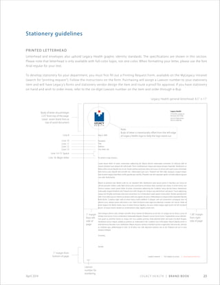 Legacy Health | Brand Book 23April 2014
Stationery guidelines
printed letterhead
Letterhead and envelopes also uphold Legacy Health graphic identity standards. The specifications are shown in this section.
Please note that letterhead is only available with full-color logos, not one-color. When formatting your letter, please use the font
Arial regular for your text.
To develop stationery for your department, you must first fill out a Printing Request Form, available on the MyLegacy intranet
(search for “printing request”). Follow the instructions on the form. Purchasing will assign a Lawson number to your stationery
item and will have Legacy’s forms and stationery vendor design the item and route a proof for approval. If you have stationery
on hand and wish to order more, refer to the six-digit Lawson number on the item and order through e-Buy.
Legacy Health general letterhead: 8.5" × 11"
Legacy Health
1919 N.W. Lovejoy St.
Portland, OR 97209
503.415.5600 phone
503.415.5899 fax
legacy health | Our legacy is yours. | www.legacyhealth.org
May 6, 2009
Recipient
Title
Address
City, State, Zip
To whom it may concern,
Lorem ipsum dolor sit amet, consectetur adipiscing elit. Mauris dictum malesuada commodo. Ut vehicula nibh at
mauris interdum quis aliquet elit sollicitudin. Proin condimentum neque sed neque semper imperdiet. Vestibulum ut
libero a felis rutrum blandit non et nisi. Donec pretium pulvinar metus vel cursus. Ut vel est sed turpis luctus commodo.
Nam lectus justo, blandit sed convallis nec, ullamcorper quis nunc. Praesent nec felis nibh. Quisque a augue neque.
Sed sit amet magna vitae libero mollis gravida quis sed dui. Phasellus nec elit vulputate sapien convallis adipiscing quis
non nibh. Nulla facilisi.
Mauris et pretium erat. Morbi a elit mi, vel interdum felis. Vestibulum ante ipsum primis in faucibus orci luctus et
ultrices posuere cubilia Curae; Nam tortor justo, euismod eu tincidunt vitae, euismod non massa. In id elit tortor, non
rhoncus neque. Lorem ipsum dolor sit amet, consectetur adipiscing elit. Curabitur varius lacinia metus, elementum
malesuada magna hendrerit sed. Praesent dui nibh, feugiat nec tempus sed, elementum sed ipsum. Fusce adipiscing,
neque nec fringilla commodo, ante erat consectetur mi, in bibendum turpis sapien viverra dolor. Nullam gravida enim
nibh. Fusce dolor purus, lobortis ac tempus vehicula, sagittis vel purus. Pellentesque ut neque at felis imperdiet blandit.
Nulla facilisi. Curabitur eget nulla sit amet metus mollis eleifend. In aliquet, velit vel consectetur consequat, eros mi
ultrices nunc, tempor porta velit lorem a orci. Nam tincidunt turpis eget eros placerat a semper nisi rutrum. Nulla sit
amet magna nisl. Morbi mattis, lacus sit amet rhoncus dapibus, nisi arcu mattis neque, eget iaculis nisl elit tincidunt
ipsum. Ut turpis mauris, laoreet ac condimentum vitae, sagittis ornare sem.
Sed tristique ultrices odio, tempor convallis lectus laoreet id. Maecenas eu dui leo. Ut congue est eu lectus cursus id
tempor eros luctus. Fusce consectetur malesuada aliquam. Praesent cursus luctus luctus. Suspendisse cursus elemen-
tum quam ac pulvinar. Donec ac neque non risus sodales pulvinar. Nulla placerat dolor sed turpis tincidunt feugiat.
Vestibulum purus magna, sodales eu pretium at, malesuada in elit. Curabitur non nulla sapien. Mauris dapibus enim in
ante lacinia eu faucibus nunc vestibulum. Mauris id purus vel lacus interdum auctor in eget ante. Sed urna dui, ultricies
ac molestie quis, pellentesque et velit. Ut id tellus non velit dignissim pretium nec at est. Praesent vel orci in eros
tempus tristique.
Sincerely,
Sender
Body of letter should begin
2.25"from top of the page.
Leave seven blank linesat
top of word document
1 margin from
bottom of page
Line 8
Line 10
Line 11
Line 12
Line 13
Line 14-15: Space
Line 16: Begin letter
1 margin
from left
side of
page
1.38 margin
from right
side of page
Note:
Body of letter is intentionally offset from the left edge
of Legacy Health logo to help the logo stand out.
Lawson
number for
reordering
XXXXXX
 