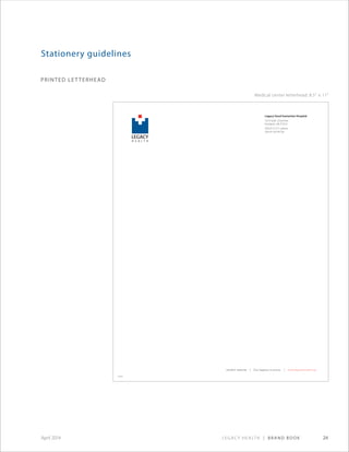 Legacy Health | Brand Book 24April 2014
printed letterhead
Stationery guidelines
Legacy Good Samaritan Hospital
1015 N.W. 22nd Ave.
Portland, OR 97210
503.413.7711 phone
503.413.6749 fax
legacy health | Our legacy is yours. | www.legacyhealth.org
H E A L T H
LEGACY
M E D I C A L C E N T E R
GOOD SAMARITAN
Medical center letterhead: 8.5 × 11
legacy health | Our legacy is yours. | www.legacyhealth.org
Legacy Medical Group–West Linn
2020 Eighth Ave., Suite B
West Linn, OR 97068
503.655.3320 phone
503.4134898 fax
XXXXXX
 