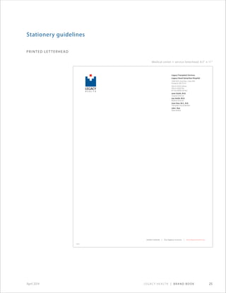 Legacy Health | Brand Book 25April 2014
printed letterhead
Stationery guidelines
legacy health | Our legacy is yours. | www.legacyhealth.org
H E A L T H
LEGACY
M E D I C A L C E N T E R
GOOD SAMARITAN
Legacy Transplant Services
Legacy Good Samaritan Hospital
1040 N.W. 22nd Ave., Suite 430
Portland, OR 97210
503.413.6555 phone
503.413.6563 fax
877.622.8030 toll free
Jane Smith, M.D.
Surgical Director
Joe Smith, M.D.
Medical Director
Joan Doe, M.S., R.N.
Transplant Social Worker
John Doe
Data Analyst
Medical center + service letterhead: 8.5 × 11
legacy health | Our legacy is yours. | www.legacyhealth.org
Legacy Medical Group–West Linn
2020 Eighth Ave., Suite B
West Linn, OR 97068
503.655.3320 phone
503.4134898 fax
XXXXXX
 