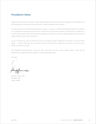 Legacy Health | Brand Book 2April 2014
President’s letter
Legacy Health is known for its quality, responsibility, professionalism and community dedication. This reputation has
been earned by the hard work and commitment of Legacy employees over the years.
An important way to reinforce these attributes is to have a consistent, unified and professional identity. An identity
is an organization’s look, feel, tone and voice; it influences how the public perceives an organization. The identity is
central to any communication effort and must be applied consistently to convey a single message that is in line with
Legacy Health’s mission, vision and values.
To say it another way: how we present ourselves to the public makes a difference. This matter is not to be taken
lightly — it helps shape who we are and who we want to be. We must realize that to achieve our best, we must
present ourselves at our best.
This guidebook should help, by giving you clear instructions on how to best present Legacy. Thank you for
supporting our image and making Legacy an outstanding organization.
Sincerely,
George J. Brown, M.D.
President, CEO
Legacy Health
 