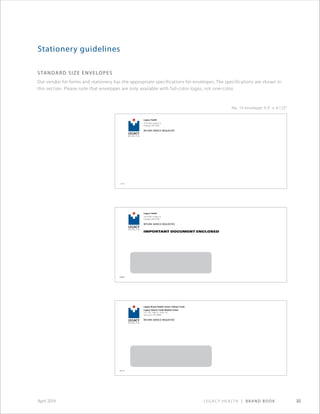 Legacy Health | Brand Book 30April 2014
standard size envelopes
Our vendor for forms and stationery has the appropriate specifications for envelopes. The specifications are shown in
this section. Please note that envelopes are only available with full-color logos, not one-color.
Stationery guidelines
Legacy Breast Health Center−Salmon Creek
Legacy Salmon Creek Medical Center
2101 N.E. 139th St., Suite 150
Vancouver, WA 98686
RETURN SERVICE REQUESTED
280199
Legacy Health
1919 N.W. Lovejoy St.
Portland, OR 97209
RETURN SERVICE REQUESTED
173590
Legacy Health
1919 N.W. Lovejoy St.
Portland, OR 97209
RETURN SERVICE REQUESTED
173590
No. 10 envelope: 9.5 × 4.125
 