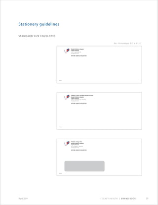 Legacy Health | Brand Book 31April 2014
standard size envelopes
Stationery guidelines
No. 10 envelope: 9.5 × 4.125
Randall Children’s Hospital
Legacy Emanuel
2801 N. Gantenbein Ave.
Portland, OR 97227
RETURN SERVICE REQUESTED
197042
Pediatric Urology Clinic
Randall Children’s Hospital
Legacy Emanuel
501 N. Graham St., Suite 500
Portland, OR 97227
RETURN SERVICE REQUESTED
292088
Children’s Cancer and Blood Disorders Program
Randall Children’s Hospital
Legacy Emanuel
2801 N. Gantenbein Ave., Third Floor
Portland, OR 97227
RETURN SERVICE REQUESTED
215302
 