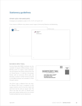 Legacy Health | Brand Book 32April 2014
Legacy Health
1919 N.W. Lovejoy St.
Portland, OR 97209
RETURN SERVICE REQUESTED
173590
Stationery guidelines
Various sizes
OTHER SIZEs for envelopes
Envelopes are available to order in 10 × 13, 9 × 12 and 6 × 9.
If you require a different size, please contact Legacy Community Relations and Marketing.
Business reply mail
Business Reply Mail (BRM) envelopes are also
available. To request a BRM envelope, contact
Belinda Larsen at Legacy Good Samaritan.
She will request the proper artwork from the
U.S. Postal Service — it will be in the proper
format, with an exclusive ZIP+4 code and
barcode. A Lawson number will be assigned
to the BRM envelope and available to order
through Lawson.
The ZIP+4 code is different from the regu-
lar delivery ZIP+4 and is assigned to your
Legacy location only for business reply mail
and must not be used on regular mail. The
ZIP+4 will help the USPS to identify each
piece and charge mailing cost to an account
funded by Materials Service Operations.
Randall Children’s Hospital
Legacy Emanuel
2801 N. Gantenbein Ave.
Portland, OR 97227
RETURN SERVICE REQUESTED
335636
LEGACY MEDICAL GROUP - PULMONARY
LEGACY EMANUEL MEDICAL CENTER
501 N GRAHAM ST STE 260
PORTLAND OR 97227-9919
NO POSTAGE
NECESSARY
IF MAILED
IN THE
UNITED STATES
BUSINESS REPLY MAILRO,DNALTROPLIAMSSALC-TSRIF PERMIT NO. 56
POSTAGE WILL BE PAID BY ADDRESSEE
335401
XXXXXX
 