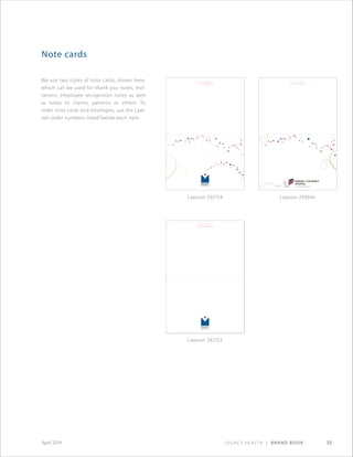 Legacy Health | Brand Book 33April 2014
We use two styles of note cards, shown here,
which can be used for thank you notes, invi-
tations, employee recognition notes as well
as notes to clients, patients or others. To
order note cards and envelopes, use the Law-
son order numbers listed below each item.
Note cards
Ourlegacyisyours.
www.legacyhealth.org
Ourlegacyisyours.
www.legacyhealth.org
Ourlegacyisyours.
www.legacyhealth.org
Ourlegacyisyours.
www.legacyhealth.org
Ourlegacyisyours.
www.legacyhealth.org
Note card_general:6.25”x 9”
Lawson 292154 Lawson 293646
Lawson 292153
 