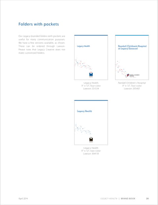 Legacy Health | Brand Book 34April 2014
Our Legacy-branded folders with pockets are
useful for many communication purposes.
We have a few versions available, as shown.
These can be ordered through Lawson.
Please note that Legacy Creative does not
make customized folders.
Folders with pockets
Legacy Health
Ourmission
Ourlegacyis
goodhealthfor:
•Ourpeople
•Ourpatients
•Ourcommunities
•Ourworld
Our legacy is yours.
MAC-4423-1111©2011304110
Legacy Medical Group
1919 N.W. Lovejoy St.
Portland, OR 97209
503-415-5600
Legacy Emanuel Medical Center
Randall Children’s Hospital
at Legacy Emanuel
2801 N. Gantenbein Ave.
Portland, OR 97227
503-413-2200
Legacy Good Samaritan Medical Center
1015 N.W. 22nd Ave.
Portland, OR 97210
503-413-7711
Legacy Meridian Park Medical Center
19300 S.W. 65th Ave.
Tualatin, OR 97062
503-692-1212
Legacy Mount Hood Medical Center
24800 S.E. Stark St.
Gresham, OR 97030
503-674-1122
Legacy Salmon Creek Medical Center
2211 N.E. 139th St.
Vancouver, WA 98686
360-487-1000
Legacy Research Institute
1225 N.E. Second Ave.
Portland, OR 97232
503-413-2150
Legacy Laboratory Services
1225 N.E. Second Ave.
Portland, OR 97232
503-413-5000
Client Services: 503-413-1234
or 1-877-270-5566
Legacy Hospice Services
815 N.E. Davis St.
Portland, OR 97232
503-220-1000
www.legacyhealth.org
Legacy Health
Legacy Health
Ourmission
Ourlegacyis
goodhealthfor:
•Ourpeople
•Ourpatients
•Ourcommunities
•Ourworld
Our legacy is yours.
MAC-4358-0512©2012251534
Legacy Emanuel Medical Center
2801 N. Gantenbein Ave. • Portland, OR 97227
503-413-2200
Randall Children’s Hospital
at Legacy Emanuel
2801 N. Gantenbein Ave. • Portland, OR 97227
503-276-6500
Legacy Good Samaritan Medical Center
1015 N.W. 22nd Ave. • Portland, OR 97210
503-413-7711
Legacy Meridian Park Medical Center
19300 S.W. 65th Ave. • Tualatin, OR 97062
503-692-1212
Legacy Mount Hood Medical Center
24800 S.E. Stark St. • Gresham, OR 97030
503-674-1122
Legacy Salmon Creek Medical Center
2211 N.E. 139th St. • Vancouver, WA 98686
360-487-1000
Legacy Hospice
815 N.E. Davis St. • Portland, OR 97232
503-220-1000
Legacy Laboratory Services
1225 N.E. Second Ave. • Portland, OR 97232
503-413-5000
Client Services: 503-413-1234
or 1-877-270-5566
Legacy Medical Group
1919 N.W. Lovejoy St. • Portland, OR 97209
503-415-5600
Legacy Research Institute
1225 N.E. Second Ave. • Portland, OR 97232
503-413-2150
www.legacyhealth.org
Legacy Health
Randall Children’s Hospital
at Legacy Emanuel
Ourmission
Ourlegacyis
goodhealthfor:
•Ourpeople
•Ourpatients
•Ourcommunities
•Ourworld
Our legacy is yours.
Legacy Health
Legacy Medical Group
1919 N.W. Lovejoy St.
Portland, OR 97209
503-415-5600
Legacy Emanuel Medical Center
Randall Children’s Hospital at
Legacy Emanuel
2801 N. Gantenbein Ave.
Portland, OR 97227
503-413-2200
Legacy Good Samaritan Medical Center
1015 N.W. 22nd Ave.
Portland, OR 97210
503-413-7711
Legacy Meridian Park Medical Center
19300 S.W. 65th Ave.
Tualatin, OR 97062
503-692-1212
Legacy Mount Hood Medical Center
24800 S.E. Stark St.
Gresham, OR 97030
503-674-1122
Legacy Salmon Creek Medical Center
2211 N.E. 139th St.
Vancouver, WA 98686
360-487-1000
Legacy Research Institute
1225 N.E. Second Ave.
Portland, OR 97232
503-413-2150
Legacy Laboratory Services
1225 N.E. Second Ave.
Portland, OR 97232
503-413-5000
Client Services: 503-413-1234
or 1-877-270-5566
Legacy Hospice Services
815 N.E. Davis St.
Portland, OR 97232
503-220-1000
www.legacyhealth.org
CHC-4470©2011295407
Legacy Health
9 × 12, four-color
Lawson 251534
Randall Children’s Hospital
9 × 12, four-color
Lawson 295407
Legacy Health
9 × 12, two-color
Lawson 304110
 
