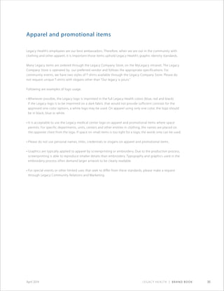 Legacy Health | Brand Book 35April 2014
Apparel and promotional items
Legacy Health’s employees are our best ambassadors. Therefore, when we are out in the community with
clothing and other apparel, it is important those items uphold Legacy Health’s graphic identity standards.
Many Legacy items are ordered through the Legacy Company Store, on the MyLegacy intranet. The Legacy
Company Store is operated by our preferred vendor and follows the appropriate specifications. For
community events, we have two styles of T-shirts available through the Legacy Company Store. Please do
not request unique T-shirts with slogans other than “Our legacy is yours.”
Following are examples of logo usage.
• Whenever possible, the Legacy logo is imprinted in the full Legacy Health colors (blue, red and black).
If the Legacy logo is to be imprinted on a dark fabric that would not provide sufficient contrast for the
approved one-color options, a white logo may be used. On apparel using only one color, the logo should
be in black, blue or white.
• It is acceptable to use the Legacy medical center logo on apparel and promotional items where space
permits. For specific departments, units, centers and other entities in clothing, the names are placed on
the opposite chest from the logo. If space on small items is too tight for a logo, the words only can be used.
• Please do not use personal names, titles, credentials or slogans on apparel and promotional items.
• Graphics are typically applied to apparel by screenprinting or embroidery. Due to the production process,
screenprinting is able to reproduce smaller details than embroidery. Typography and graphics used in the
embroidery process often demand larger artwork to be clearly readable.
• For special events or other limited uses that seek to differ from these standards, please make a request
through Legacy Community Relations and Marketing.
 