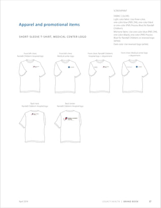 Legacy Health | Brand Book 37April 2014
Department
of Oncology
Kern Critical Care Unit
Apparel and promotional items
short-sleeve T-shirt, medical center logo
Screenprint
Fabric Colors:
Light color fabric: Use three-color,
one-color blue (PMS 294), one-color black
or one-color (PMS Process Blue) for Randall
Children’s.
Mid-tone fabric: Use one-color blue (PMS 294),
one-color (black), one-color (PMS Process
Blue) for Randall Children’s or reversed logo
(white).
Dark color: Use reversed logo (white).
Front left chest:
Randall Children’s Hospital logo
Front left chest:
Medical center logo
Back neck:
Randall Children’s Hospital logo
Front chest: Randall Children’s
Hospital logo + department
Back center:
Randall Children’s Hospital logo
Front chest: Medical center logo
+ department
 