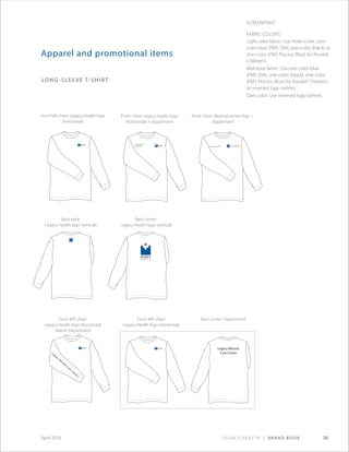Legacy Health | Brand Book 38April 2014
Legacy W
ound
Care
Center
Legacy Wound
Care Center
Legacy Wound
Care Center Kern Critical Care Unit
Apparel and promotional items
Long-sleeve T-shirt
Front left chest: Legacy Health logo
(horizontal)
Back neck:
Legacy Health logo (vertical)
Front left chest:
Legacy Health logo (horizontal)
Sleeve: Department
Back center:
Legacy Health logo (vertical)
Front chest: Legacy Health logo
(horizontal) + department
Front chest: Medical center logo +
department
Front left chest:
Legacy Health logo (horizontal)
Back center: Department
Screenprint
Fabric Colors:
Light color fabric: Use three-color, one-
color blue (PMS 294), one-color (black) or
one-color (PMS Process Blue) for Randall
Children’s.
Mid-tone fabric: Use one-color blue
(PMS 294), one-color (black), one-color
(PMS Process Blue) for Randall Children’s
or reversed logo (white).
Dark color: Use reversed logo (white).
 
