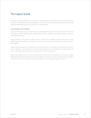 Legacy Health | Brand Book 3April 2014
The Legacy brand
We believe Legacy Health has a unique story to tell. And when we tell that story, we can leave a lasting
impression. By following the identity standards in this guide, you can help communicate Legacy’s brand and
help the organization become more well-known and respected.
Following the brand
As part of the brand, Legacy has developed a simple tagline that gives everyone a feel for who we are.
“Our legacy is yours” indicates that Legacy belongs to the community, and that the legacy we leave is
improved health for all.
Legacy Health has one tagline: Our legacy is yours. Creating new or different taglines only serves to dilute
Legacy’s brand and awareness. All programs, services, clinics and other entities should use the Our legacy is
yours tagline.
Legacy’s mission statement complements our brand and tagline: “Our legacy is good health, for our peo-
ple, our patients, our communities, our world.” These words serve as a reminder of the special place we
have in the world. They concentrate on the present and define who we are.
Please note: Legacy has one mission. Departments and service lines should use such terms as “goals”
rather than “mission” if stating specific aims that differ from Legacy’s mission. Example: The goal of Legacy
Creative Services is to exceed our customers’ expectations and to support Legacy’s mission.
 