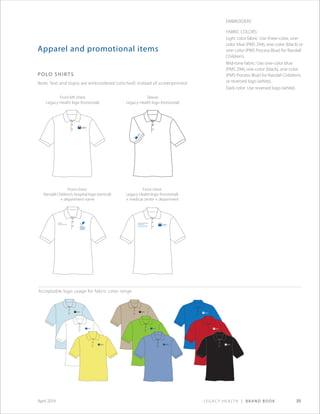 Legacy Health | Brand Book 39April 2014
Pediatric
Intensive Care Unit
Legacy Good Samaritan
Medical Center
Kern Critical Care Unit
Apparel and promotional items
polo shirts
Note: Text and logos are embroidered (stitched) instead of screenprinted.
Embroidery
Fabric Colors:
Light color fabric: Use three-color, one-
color blue (PMS 294), one-color (black) or
one-color (PMS Process Blue) for Randall
Children’s.
Mid-tone fabric: Use one-color blue
(PMS 294), one-color (black), one-color
(PMS Process Blue) for Randall Children’s
or reversed logo (white).
Dark color: Use reversed logo (white).
Front left chest:
Legacy Health logo (horizontal)
Front chest:
Randall Children’s Hospital logo (vertical)
+ department name
Front chest:
Legacy Health logo (horizontal)
+ medical center + department
Sleeve:
Legacy Health logo (horizontal)
Acceptable logo usage for fabric color range
 