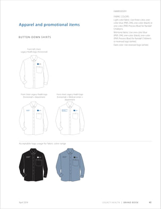 Legacy Health | Brand Book 40April 2014
Legacy Wound
Care Center
Legacy Wound
Care Center
Legacy Wound
Care Center
Legacy Good Samaritan
Medical Center
Kern Critical Care Unit
Apparel and promotional items
button-down shirts
Embroidery
Fabric Colors:
Light color fabric: Use three-color, one-
color blue (PMS 294), one-color (black) or
one-color (PMS Process Blue) for Randall
Children’s.
Mid-tone fabric: Use one-color blue
(PMS 294), one-color (black), one-color
(PMS Process Blue) for Randall Children’s
or reversed logo (white).
Dark color: Use reversed logo (white).
Front left chest:
Legacy Health logo (horizontal)
Front chest: Legacy Health logo
(horizontal) + department
Front chest: Legacy Health logo
(horizontal) + Medical center +
department
Acceptable logo usage for fabric color range
 