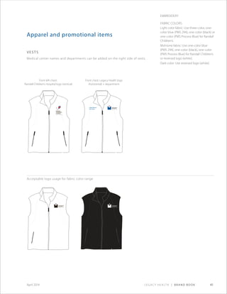 Legacy Health | Brand Book 41April 2014
Apparel and promotional items
vests
Medical center names and departments can be added on the right side of vests.
Legacy Wound
Care Center
Acceptable logo usage for fabric color range
Front left chest:
Randall Children’s Hospital logo (vertical)
Front chest: Legacy Health logo
(horizontal) + department
Embroidery
Fabric Colors:
Light color fabric: Use three-color, one-
color blue (PMS 294), one-color (black) or
one-color (PMS Process Blue) for Randall
Children’s.
Mid-tone fabric: Use one-color blue
(PMS 294), one-color (black), one-color
(PMS Process Blue) for Randall Children’s
or reversed logo (white).
Dark color: Use reversed logo (white).
 