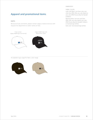 Legacy Health | Brand Book 42April 2014
Environmental
Waste Management
Apparel and promotional items
hats
Because of size constraints, please contact Legacy Creative Services with
requests for department or other names on hats.
Acceptable logo usage for fabric color range
Front center:
Legacy Health logo (horizontal)
Legacy Health logo and
department name
Embroidery
Fabric Colors:
Light color fabric: Use three-color, one-
color blue (PMS 294), one-color (black) or
one-color (PMS Process Blue) for Randall
Children’s.
Mid-tone fabric: Use one-color blue
(PMS 294), one-color (black), one-color
(PMS Process Blue) for Randall Children’s
or reversed logo (white).
Dark color: Use reversed logo (white).
 