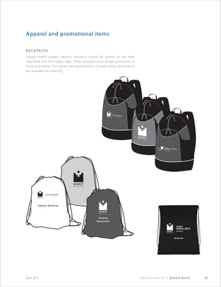 Legacy Health | Brand Book 43April 2014
Cancer Services
Human
Resources
Apparel and promotional items
backpacks
Legacy Health graphic identity standards should be upheld on any item
imprinted with the Legacy logo. These examples show proper placement of
logos and names. Our vendor has specifications. A wide variety of products
are available for ordering.
 