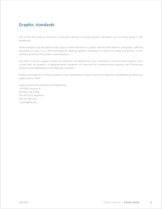 Legacy Health | Brand Book 4April 2014
Graphic standards
One of the best ways to maintain a consistent identity is through graphic standards, such as those found in this
guidebook.
These standards are designed to help Legacy Health maintain its graphic identity with patients, physicians, staff and
the public at large. It is a reference book for applying graphic standards in a variety of media and formats. It also
provides guidelines for written communication.
Feel free to contact Legacy Community Relations and Marketing if you undertake a communication project, even
a small one, for guidance in applying these standards. For resources for communication projects, see “Community
Resources and Marketing” on the MyLegacy intranet.
Please, no exceptions to these guidelines unless approved by Legacy Community Relations and Marketing. Please see
Legacy policy 100.61.
Legacy Community Relations and Marketing
1919 N.W. Lovejoy St.
Portland, OR 97209
503-415-5723 telephone
503-415-5954 fax
creative@lhs.org
 