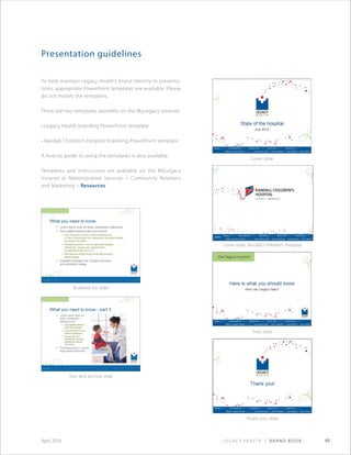 Legacy Health | Brand Book 49April 2014
Presentation guidelines
To help maintain Legacy Health’s brand identity in presenta-
tions, appropriate PowerPoint templates are available. Please
do not modify the templates.
There are two templates available on the MyLegacy intranet:
• Legacy Health branding PowerPoint template
• Randall Children’s Hospital branding Power­Point template
A how-to guide to using the templates is also available.
Templates and instructions are available on the MyLegacy
intranet at Administrative Services  Community Relations
and Marketing  Resources.
Cover slide
Title slide
Text and picture slide
Cover slide: Randall Children’s Hospital
Bulleted list slide
Thank you slide
 
