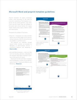 Legacy Health | Brand Book 50April 2014
Microsoft Word and preprint template guidelines
Preprint templates let Legacy employees
create a short document or info sheet for
internal or external use. The templates incor-
porate the key brand elements: logo, fonts,
colors and the “wave.” They are available in
horizontal and vertical formats for Legacy
Health and for each Legacy medical center
and major facility.
Templates are available in two forms:
• Preprints — employees can order and then
imprint text on these pages just as with tra-
ditional stationery. Only the vertical formats
are available in a printed version.
The preprints are orderable through
Lawson (order numbers are available on
MyLegacy at Administrative Services 
Community Relations and Marketing 
How to order).
• Microsoft Word templates — electronic files
with the branding elements embedded in
the template (ideal when emailing or print-
ing a small quantity of copies).
Download the Microsoft Word templates
from the MyLegacy intranet site at Adminis-
trative Services  Community Relations and
Marketing  Resources.
Headline-18 point text- keep flush left
Thank you for using this template to create Legacy Health documents that follow the
Legacy standards for our logo, appropriate colors and text fonts. You can use this
template for both internal documents (for Legacy employees) and for external
audiences.
To create your document, start by clicking on the appropriate template on the Legacy
intranet, then choose File  Save as to save it to your computer. Then replace the text
you are reading now with your text.
Legacy’s standard font is Arial — please continue to use that font in your document. This
text is 11 point Arial — you can make it smaller. However, for readability we recommend
a minimum size of 10 point Arial. All headlines and body copy should be flush left.
We also recommend breaking up long text with subheads, like the examples below.
Subhead: bold, same size as text; flush left
Your text will automatically jump to the second page if it extends past the Legacy Health
logo below (leave at least ¼ inch between your text and the Legacy Health logo).
If you don’t need a second page in your document, you can delete it:
• first, highlight and delete the text box on the next page
• then click near the right bottom edge of the page to be deleted, and use the Edit
menu / Cut command to delete. Delete with care, however, because once you
delete page two, it’s not possible to add it back.
The rest of this template uses “Greek” text. Just paste your text over it (to preserve the
font and format, use the Edit-Paste Special-Unformatted Text command)
Vtelectiis quiamet rem si officia si quia aut aut et vellignimi, ut et aut officimpore sitiorum
veni to.
Subhead
Dustrum et, que venis simendi suntorro odiciies arum ius, is magnim quoditature placerc
Legacy Health and medical
center preprints,
8.5 × 11
Microsoft Word template with
Legacy footer, 8.5 × 11
Legacy Health and medical
center Microsoft Word
templates with Legacy
wave, 8.5 × 11 and
11 × 8.5
Headline-18 point text- keep flush left
Thank you for using this template to create Legacy Health documents that follow the Legacy standards
for our logo, appropriate colors and text fonts. You can use this template for both internal documents (for
Legacy employees) and for external audiences.
To create your document, start by clicking on the appropriate template on the Legacy intranet, then
choose File  Save as to save it to your computer. Then replace the text you are reading now with your
text.
Legacy’s standard font is Arial — please continue to use that font in your document. This text is 11 point
Arial — you can make it smaller. However, for readability we recommend a minimum size of 10 point
Arial. All headlines and body copy should be flush left.
We also recommend breaking up long text with subheads, like the examples below.
Subhead: bold, same size as text; flush left
Your text will automatically jump to the second page if it extends past the Legacy Health logo below
(leave at least ¼ inch between your text and the Legacy Health logo).
The rest of this template uses “Greek” text. Just paste your text over it (to preserve the font and format,
use the Edit-Paste Special-Unformatted Text command)
 