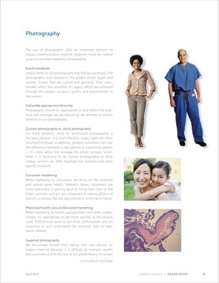 Legacy Health | Brand Book 51April 2014
Photography
The use of photographs adds an important element to
Legacy communication material. However, there are several
issues to consider regarding photography:
Brand standards
Legacy seeks to use photography that follows our brand. The
photography style represents the people of our region and
system, images that are candid and personal. They inten-
tionally reflect the outcomes of Legacy, which are achieved
through the people, progress, quality and responsibility of
the system.
Culturally appropriate/diversity
Photography should be appropriate to and reflect the audi-
ence and message we are delivering; we attempt to feature
diversity in our photography.
Custom photography vs. stock photography
For many projects, stock (or purchased) photography is
the best solution. It is cost-effective; usage rights are often
unlimited or broad. In addition, general consumers can’t tell
the difference between a real patient or a potential patient
— it’s more about the message the photo conveys. Some-
times it is necessary to do custom photography to show
unique services we offer, highlight our facilities and other
specific purposes.
Consumer marketing
When marketing to consumers, we focus on the outcome
and overall good health. Research shows consumers are
more interested in getting back to living their lives to the
fullest possible and are less interested in seeing photos of
doctors or photos that are very clinical or technical in nature.
Physician/health care professional marketing
When marketing to health care providers and other profes-
sionals, it’s appropriate to be more specific in the photos
used. Professionals want to see other professionals and are
interested in and understand the technical side of treat-
ments offered.
Supplied photography
We discourage people from taking their own photos for
Legacy material because it is difficult to maintain quality
and consistency with the rest of our photo library. In certain
continued on next page
 