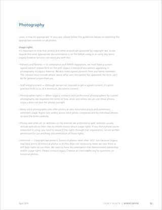 Legacy Health | Brand Book 52April 2014
Photography
cases, it may be appropriate. In any case, please follow the guidelines below on obtaining the
appropriate consents on all photos.
Usage rights
It’s important to note that photos and other artwork are governed by copyright law, so we
require that prior appropriate documentation is on file before using or re-using any items.
Legacy Creative Services can assist you with this.
• Patients and families — In compliance with HIPAA regulations, we must have a current
signed patient release form on file with Legacy Creative of any patient appearing in
photography in Legacy material. We also need signed consents from any family members.
The consent must include details about what uses the patient has approved; the form can’t
be for general/unspecified use.
• Staff and physicians — Although we are not required to get a signed consent, it’s good
practice to do so or, at a minimum, document consent.
• Photographer rights — When Legacy contracts with professional photographers for custom
photography, we negotiate the terms of how, when and where we can use those photos.
Legacy does not own the photos outright.
• Many stock photography sites offer photos at very reasonable prices and sometimes
unlimited usage. Rights vary widely across stock photo companies and by individual photos,
so read the terms carefully.
• Photos and other art on websites on the Internet are protected as well; websites usually
include policies on their sites to inform visitors about usage rights. If you find a photo you’re
interested in using, you need to research the rights through that organization, secure written
permission for use and keep documentation of those rights.
• Historical — Copyright law protects historical photos taken after 1923. Just because Legacy
may have prints of historical photos in its files does not necessarily mean we own them or
still have rights to use them. We need to have documentation that demonstrates ownership
and/or usage rights. Please contact Legacy Creative at creative@lhs.org for questions on
historical photos.
 