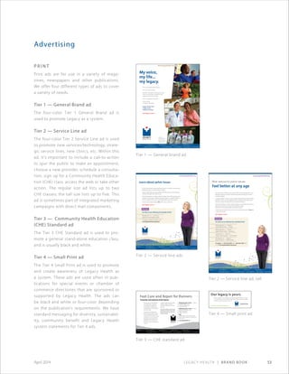 Legacy Health | Brand Book 53April 2014
Advertising
P r i n t
Print ads are for use in a variety of maga-
zines, newspapers and other publications.
We offer four different types of ads to cover
a variety of needs.
Tier 1 — General Brand ad
The four-color Tier 1 General Brand ad is
used to promote Legacy as a system.
Tier 2 — Service Line ad
The four-color Tier 2 Service Line ad is used
to promote new services/technology, strate-
gic service lines, new clinics, etc. Within this
ad, it’s important to include a call-to-action
to spur the public to make an appointment,
choose a new provider, schedule a consulta-
tion, sign up for a Community Health Educa-
tion (CHE) class, access the web or take other
action. The regular size ad lists up to two
CHE classes; the tall size lists up to five. This
ad is sometimes part of integrated marketing
campaigns with direct mail components.
Tier 3 — Community Health Education
(CHE) Standard ad
The Tier 3 CHE Standard ad is used to pro-
mote a general stand-alone education class,
and is usually black and white.
Tier 4 — Small Print ad
The Tier 4 Small Print ad is used to promote
and create awareness of Legacy Health as
a system. These ads are used often in pub-
lications for special events or chamber of
commerce directories that are sponsored or
supported by Legacy Health. The ads can
be black and white or four-color depending
on the publication’s requirements. We have
standard messaging for diversity, sustainabil-
ity, community benefit and Legacy Health
system statements for Tier 4 ads.
www.legacyhealth.org
My voice,
my life...
my legacy.
This is me singing with the guys.
This is me with my girls.
And this is the doctor who saved my life
when I had a stroke. He and his team
helped me find my strength.
Here I am, paying it forward.
This is my life.
And this is my legacy.
Legacy Health is your
locally owned
health care partner.
Our legacy is yours.
AD-0928©2013
Thank you,
Lift Urban Portland,
a community of
volunteers who helps
neighbors in need.
AD-0928©2013
Tier 1 — General brand ad
Tier 2 — Service line ads
Tier 2 — Service line ad, tall
Tier 3 — CHE standard ad
Tier 4 — Small print ad
Learn about pelvic issues
Are you facing pain, heavy bleeding, frequent urination, hysterectomy,
fibroid removal or uterine prolapse surgery?
Legacy Health features board-certified OB/GYN doctors who are helping
women of all ages with these issues.
Among the options is robotic-assisted surgery, which offers less pain and
quicker recovery than traditional surgery. Legacy is a regional leader in
robotic surgery. (Please visit www.legacyhealth.org/roboticsurgery.)
To learn more, please attend a free talk in your community.
Our legacy is yours.
www.legacyhealth.org
AD-0562©2010
Free class.
Are Pelvic Issues Affecting Your Quality Of Life?
Monday, Nov. 15 • 7:30–9 p.m.
Legacy Emanuel Medical Center
To register, call 503-335-3500 or visit
www.legacyhealth.org/classes
AD-0566©2010
New options for pelvic issues.
Feel better at any age
Are pelvic issues affecting your quality of life? Are you facing pain, heavy
bleeding, frequent urination, hysterectomy, fibroid removal or uterine
prolapse surgery?
A regional leader in robotic surgery, Legacy Health features board-certified
OB/GYN doctors who are helping women of all ages with these issues
through a range of surgical and non-surgical treatments.
Among the options is robotic-assisted surgery, a procedure that results in
less pain and quicker recovery than traditional surgery.
(Please visit www.legacyhealth.org/roboticsurgery.)
To learn about solutions for these common issues, please attend a free talk
in your community.
Our legacy is yours.
www.legacyhealth.org
AD-0562©2010
Free class.
Are Pelvic Issues Affecting Your Quality Of Life?
Wednesday, Nov. 3 • 6:30 p.m.
Legacy Meridian Park • Tualatin
Wednesday, Nov. 3 • 6:30 p.m.
Legacy Salmon Creek • Vancouver
Tuesday, Nov. 9 • 6:30 p.m.
Legacy Good Samaritan • NW Portland
Monday, Nov. 15 • 7:30 p.m.
Legacy Emanuel • N/NE Portland
To register, call 503-335-3500 (OR) or 360-487-3500 (WA)
or visit www.legacyhealth.org/classes
Our legacy is yours.
With six hospitals, including Legacy Meridian Park Medical Center in Tualatin,
more than 50 clinics, lab, research and hospice facilities, Legacy Health offers
compassionate and complete care for all.
AD-0871©2013
www.legacyhealth.org/meridianpark
Foot Care and Repair for Runners
Prevention and treatment of foot injuries
Running season is here! Whether
you’re training for a marathon,
just starting a running program
or somewhere in between, you
can benefit from one of these free
educational talks.
Join podiatrist Jared Remmers,
DPM, from Legacy Medical Group–
Foot and Ankle, as he covers foot
anatomy; the most common causes
of foot pain in runners, including
plantar faciitis, stress fracture and
shinsplints; home care; when to
see a doctor; and choosing proper
footwear.
A Legacy Health physical therapist
will discuss ways to maintain
strength and flexibility to prevent
foot injury.
This talk is offered in partnership
with Oregon Athletic Clubs. Both
members and non-members are
invited to attend.
Wednesday, April 14, 2010, 6 – 7:30 p.m.
RiverPlace Athletic Club
0150 S.W. Montgomery St.
Portland, OR 97201
Wednesday, April 21, 2010, 6:30 – 8 p.m.
Hawthorn Farm Athletic Club
4800 N.E. Belknap Ct.
Hillsboro, OR 97124
FREE
Preregistration is required. Please call
503-335-3500 to register for the location of
your choice.
www.legacyhealth.org
CHE-0122
 