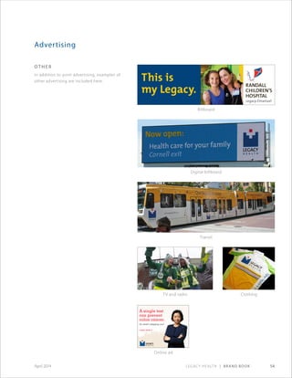 Legacy Health | Brand Book 54April 2014
Advertising
ot h e r
In addition to print advertising, examples of
other advertising are included here. This is
my Legacy.
Billboard
Digital billboard
Transit
TV and radio Clothing
Online ad
 